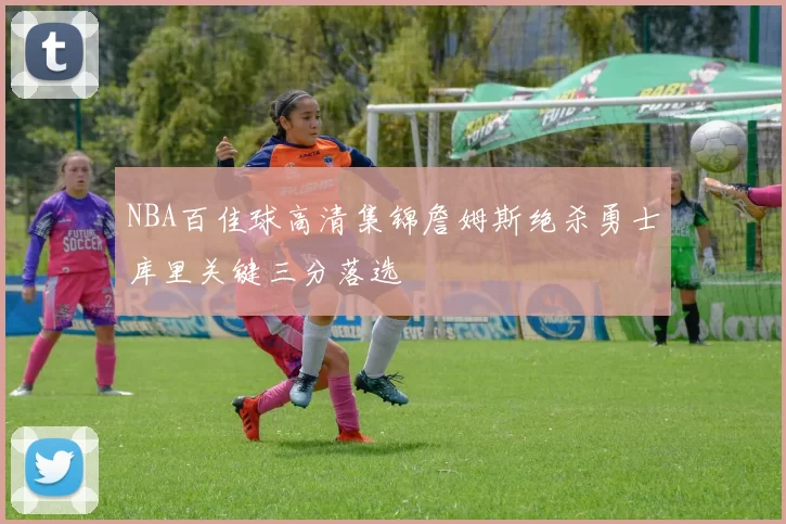 NBA百佳球高清集锦詹姆斯绝杀勇士库里关键三分落选