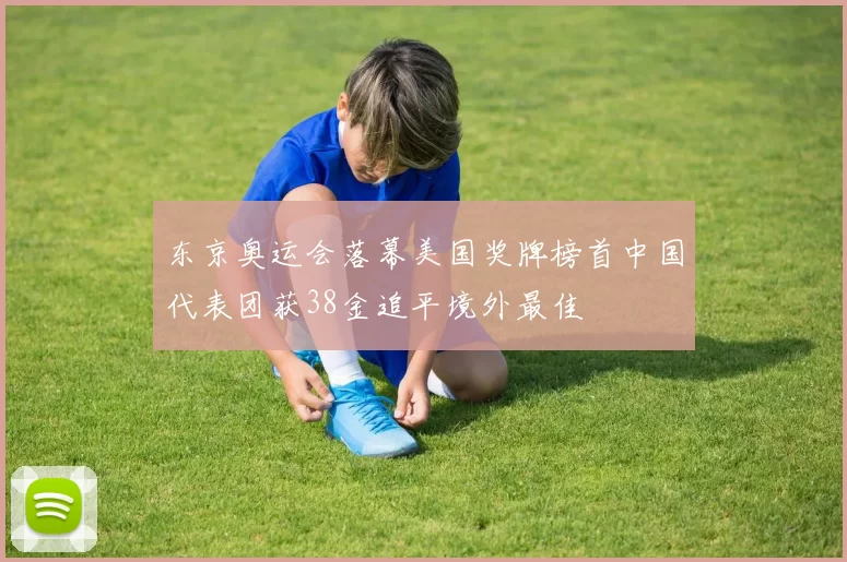 东京奥运会落幕美国奖牌榜首中国代表团获38金追平境外最佳