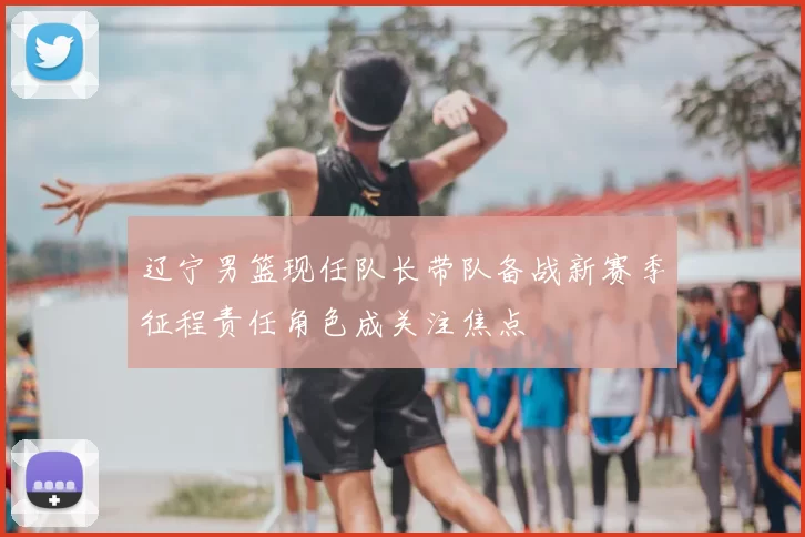 辽宁男篮现任队长带队备战新赛季征程责任角色成关注焦点