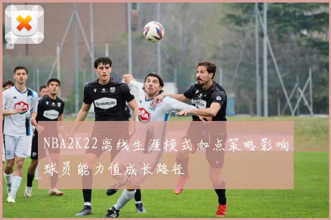 NBA2K22离线生涯模式加点策略影响球员能力值成长路径