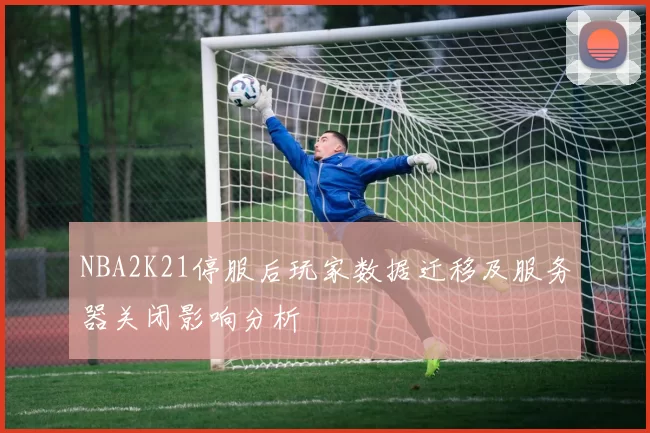 NBA2K21停服后玩家数据迁移及服务器关闭影响分析
