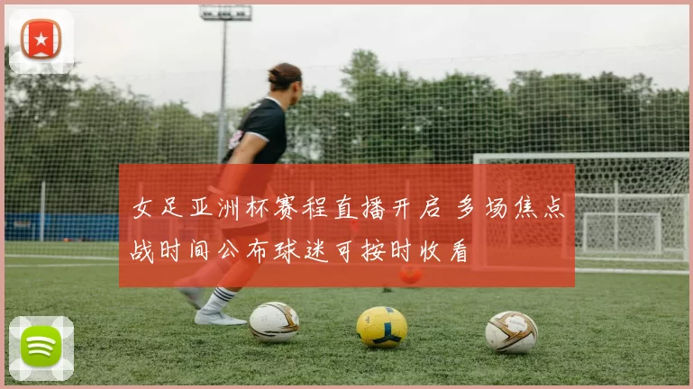 女足亚洲杯赛程直播开启 多场焦点战时间公布球迷可按时收看