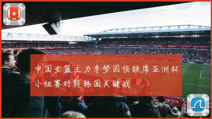中国女篮主力李梦因伤缺席亚洲杯小组赛对阵韩国关键战