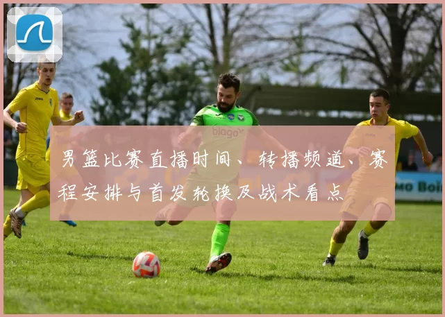 男篮比赛直播时间、转播频道、赛程安排与首发轮换及战术看点