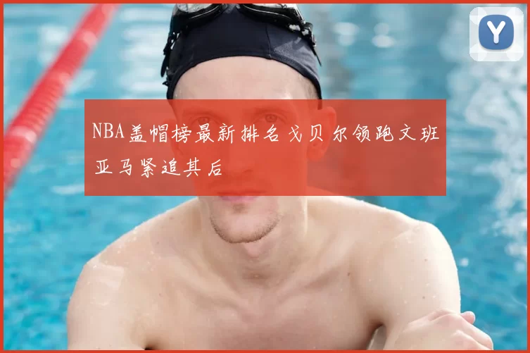 NBA盖帽榜最新排名戈贝尔领跑文班亚马紧追其后