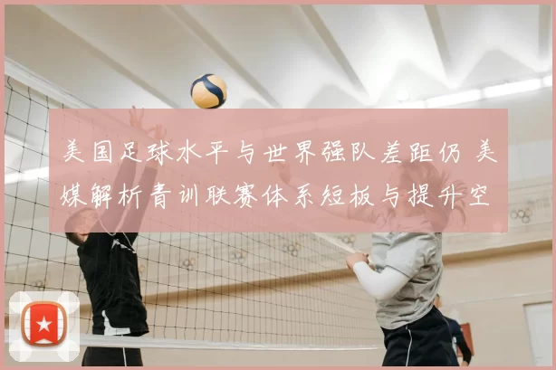 美国足球水平与世界强队差距仍 美媒解析青训联赛体系短板与提升空间