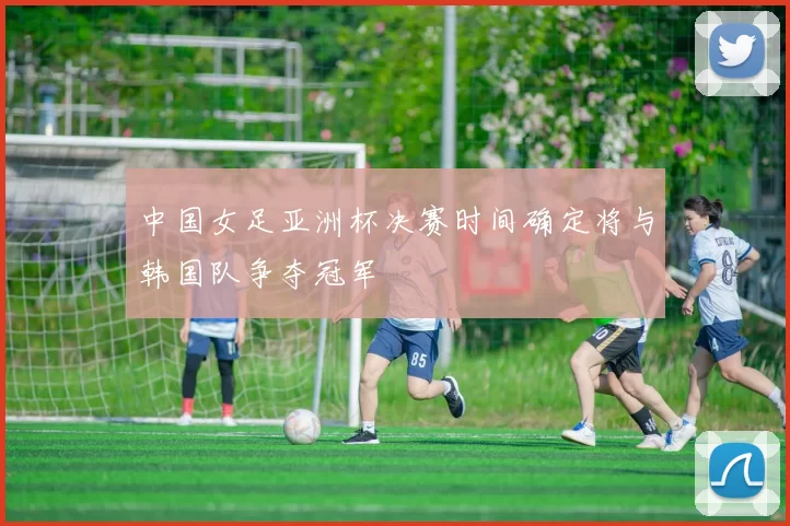 中国女足亚洲杯决赛时间确定将与韩国队争夺冠军