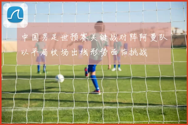 中国男足世预赛关键战对阵阿曼队以平局收场出线形势面临挑战