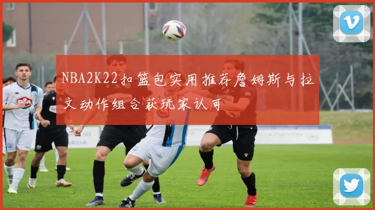 NBA2K22扣篮包实用推荐詹姆斯与拉文动作组合获玩家认可
