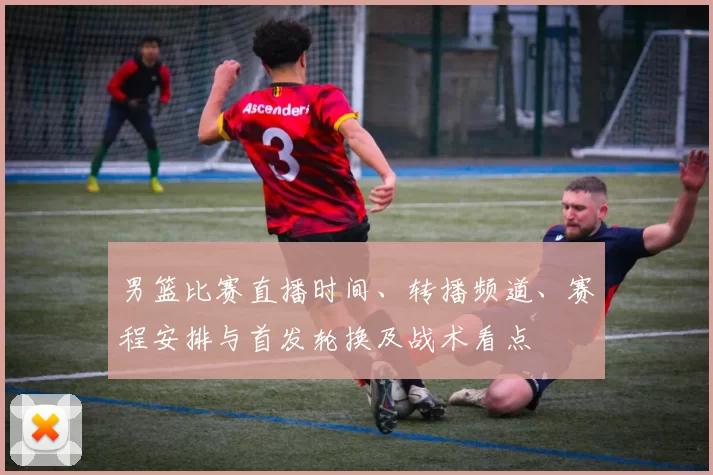 男篮比赛直播时间、转播频道、赛程安排与首发轮换及战术看点