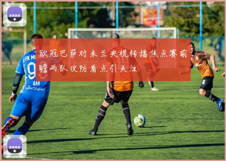 欧冠巴萨对米兰央视转播焦点赛前瞻两队攻防看点引关注