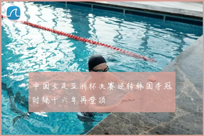 中国女足亚洲杯决赛逆转韩国夺冠时隔十六年再登顶