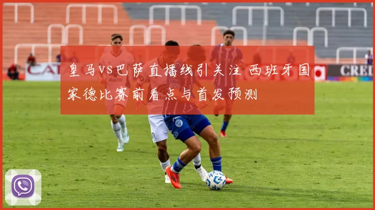 皇马vs巴萨直播线引关注 西班牙国家德比赛前看点与首发预测