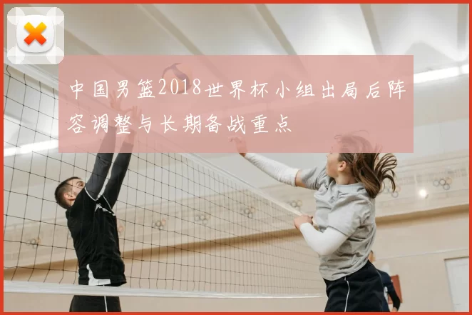 中国男篮2018世界杯小组出局后阵容调整与长期备战重点