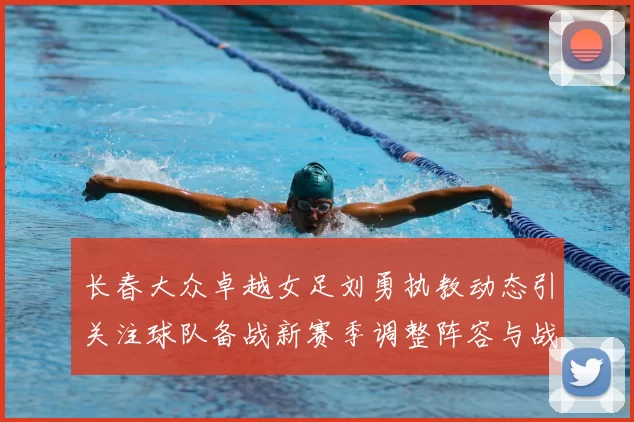 长春大众卓越女足刘勇执教动态引关注球队备战新赛季调整阵容与战术