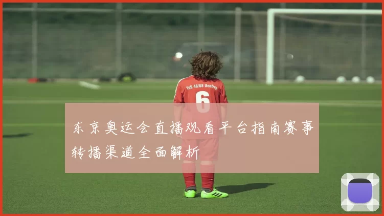 东京奥运会直播观看平台指南赛事转播渠道全面解析