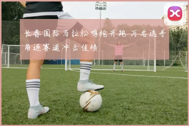 长春国际马拉松鸣枪开跑 万名选手角逐赛道冲击佳绩