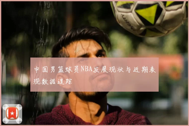 中国男篮球员NBA发展现状与近期表现数据追踪