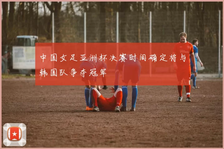 中国女足亚洲杯决赛时间确定将与韩国队争夺冠军
