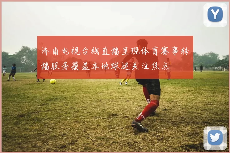 济南电视台线直播呈现体育赛事转播服务覆盖本地球迷关注焦点