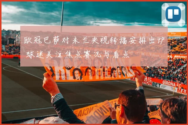 欧冠巴萨对米兰央视转播安排出炉 球迷关注焦点赛况与看点