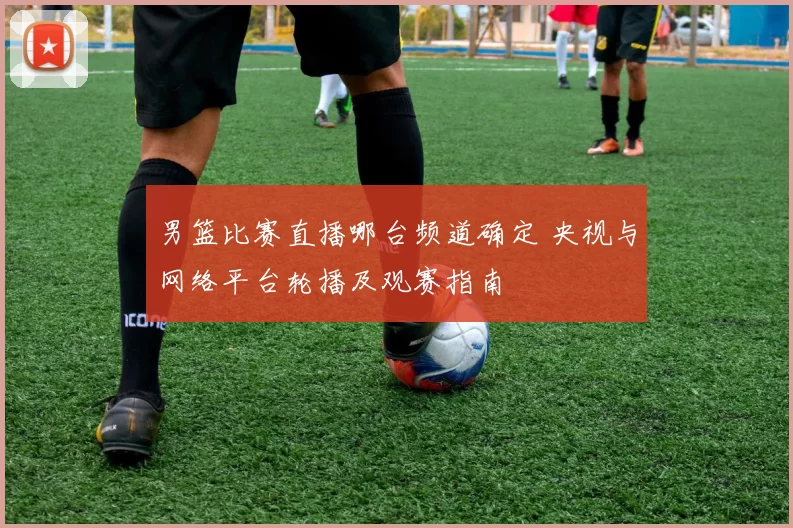 男篮比赛直播哪台频道确定 央视与网络平台轮播及观赛指南