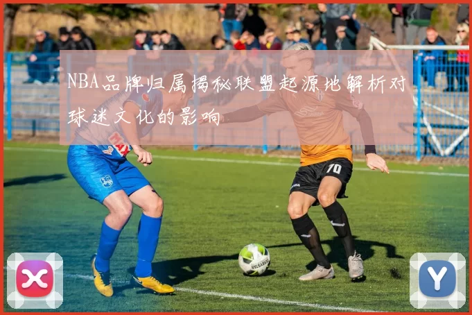 NBA品牌归属揭秘联盟起源地解析对球迷文化的影响