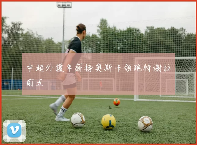 中超外援年薪榜奥斯卡领跑特谢拉前五