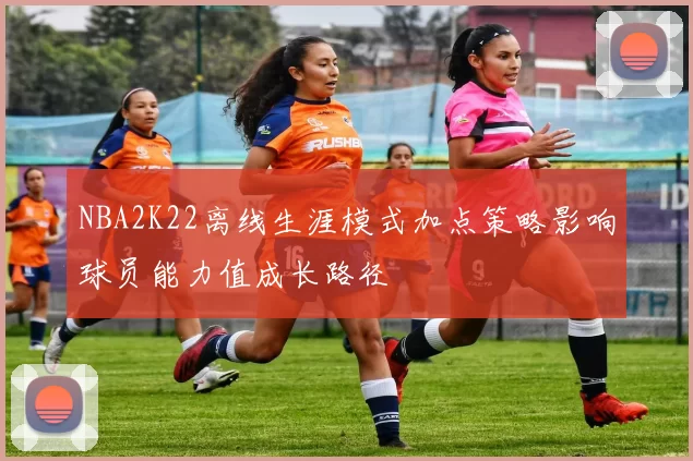 NBA2K22离线生涯模式加点策略影响球员能力值成长路径