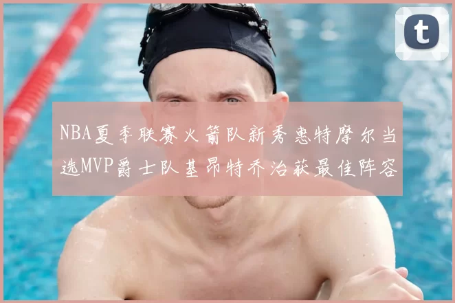 NBA夏季联赛火箭队新秀惠特摩尔当选MVP爵士队基昂特乔治获最佳阵容