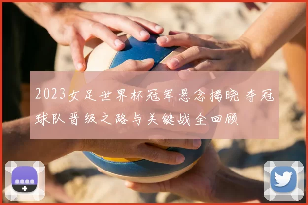 2023女足世界杯冠军悬念揭晓 夺冠球队晋级之路与关键战全回顾
