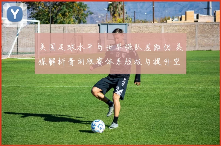 美国足球水平与世界强队差距仍 美媒解析青训联赛体系短板与提升空间