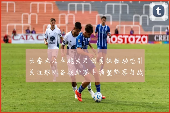 长春大众卓越女足刘勇执教动态引关注球队备战新赛季调整阵容与战术