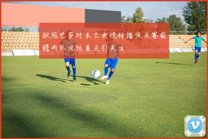 欧冠巴萨对米兰央视转播焦点赛前瞻两队攻防看点引关注