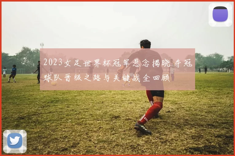 2023女足世界杯冠军悬念揭晓 夺冠球队晋级之路与关键战全回顾