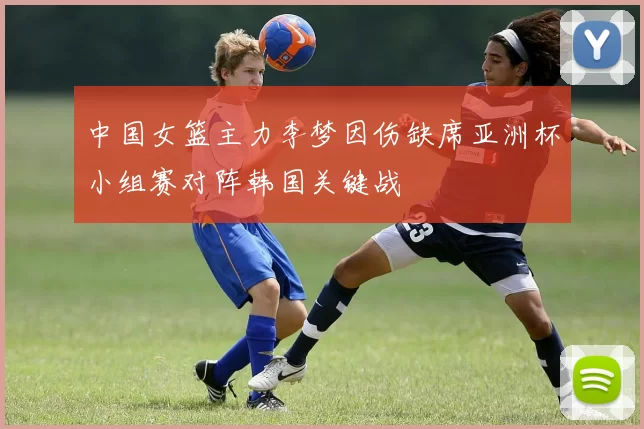 中国女篮主力李梦因伤缺席亚洲杯小组赛对阵韩国关键战