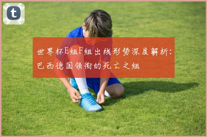 世界杯E组F组出线形势深度解析：巴西德国领衔的死亡之组