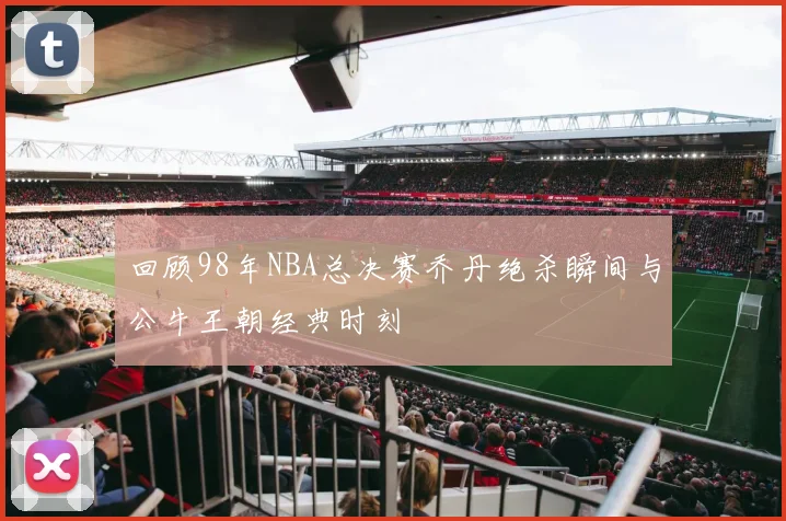 回顾98年NBA总决赛乔丹绝杀瞬间与公牛王朝经典时刻