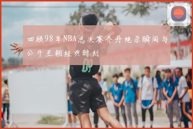 回顾98年NBA总决赛乔丹绝杀瞬间与公牛王朝经典时刻