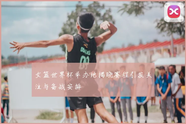 女篮世界杯举办地揭晓赛程引发关注与备战安排