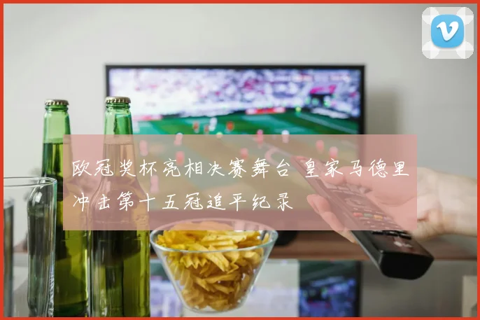 欧冠奖杯亮相决赛舞台 皇家马德里冲击第十五冠追平纪录